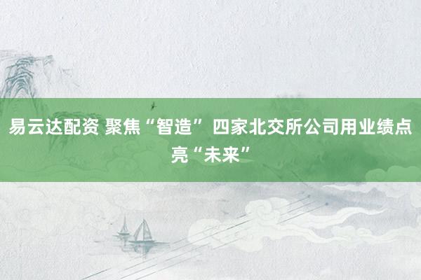 易云达配资 聚焦“智造” 四家北交所公司用业绩点亮“未来”