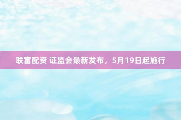 联富配资 证监会最新发布，5月19日起施行