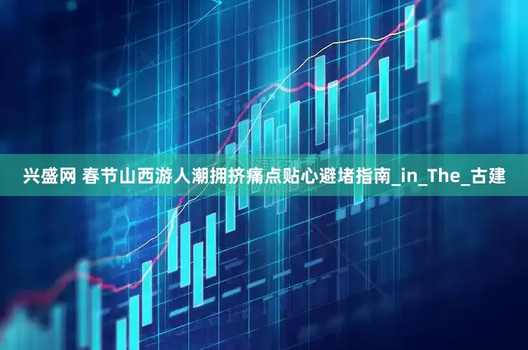 兴盛网 春节山西游人潮拥挤痛点贴心避堵指南_in_The_古建