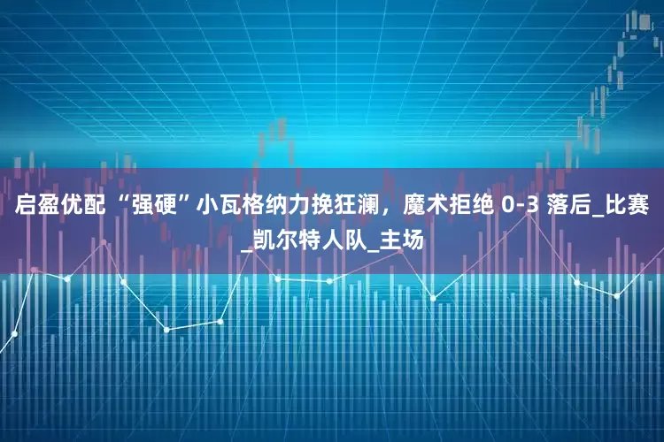 启盈优配 “强硬”小瓦格纳力挽狂澜，魔术拒绝 0-3 落后_比赛_凯尔特人队_主场