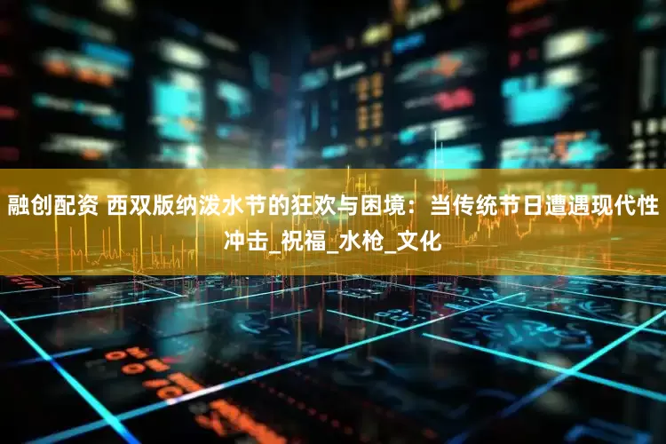 融创配资 西双版纳泼水节的狂欢与困境：当传统节日遭遇现代性冲击_祝福_水枪_文化