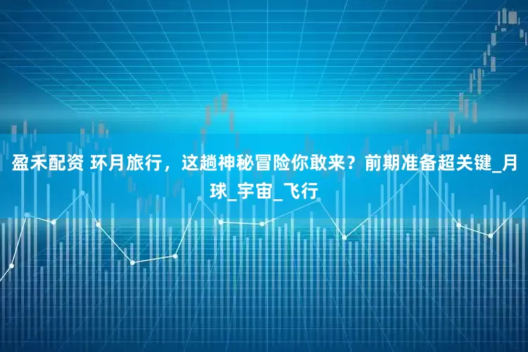盈禾配资 环月旅行，这趟神秘冒险你敢来？前期准备超关键_月球_宇宙_飞行