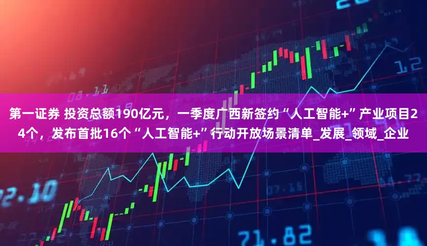 第一证券 投资总额190亿元，一季度广西新签约“人工智能+”产业项目24个，发布首批16个“人工智能+”行动开放场景清单_发展_领域_企业