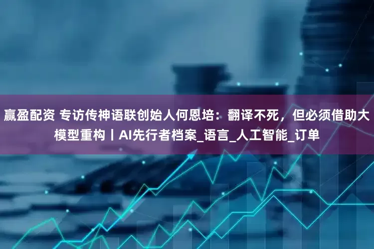 赢盈配资 专访传神语联创始人何恩培：翻译不死，但必须借助大模型重构丨AI先行者档案_语言_人工智能_订单