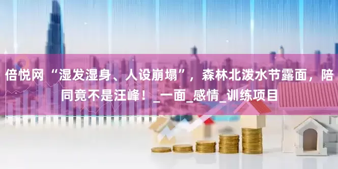 倍悦网 “湿发湿身、人设崩塌”，森林北泼水节露面，陪同竟不是汪峰！_一面_感情_训练项目
