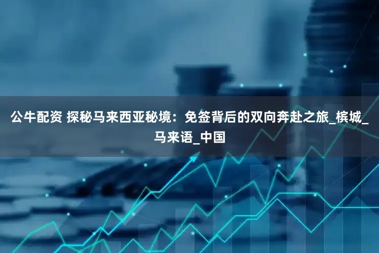 公牛配资 探秘马来西亚秘境：免签背后的双向奔赴之旅_槟城_马来语_中国
