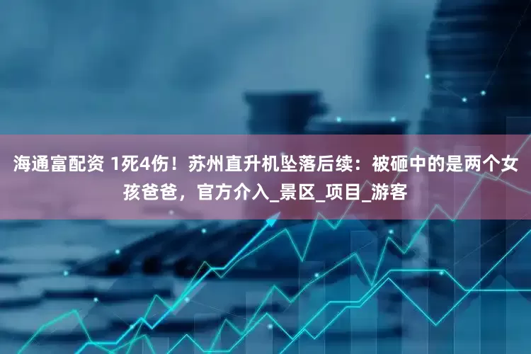 海通富配资 1死4伤！苏州直升机坠落后续：被砸中的是两个女孩爸爸，官方介入_景区_项目_游客