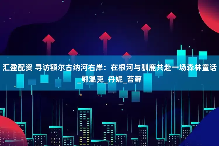汇盈配资 寻访额尔古纳河右岸：在根河与驯鹿共赴一场森林童话_鄂温克_丹妮_苔藓