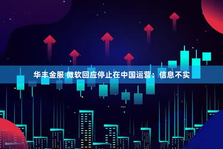 华丰金服 微软回应停止在中国运营：信息不实