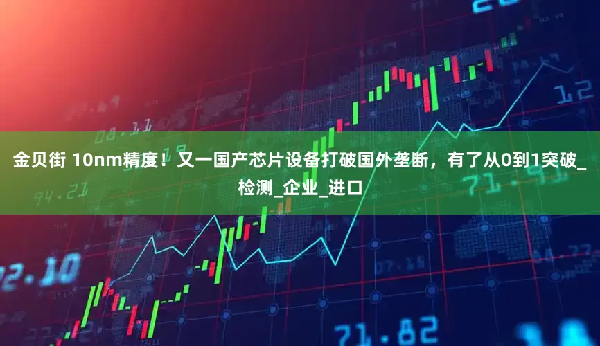 金贝街 10nm精度！又一国产芯片设备打破国外垄断，有了从0到1突破_检测_企业_进口