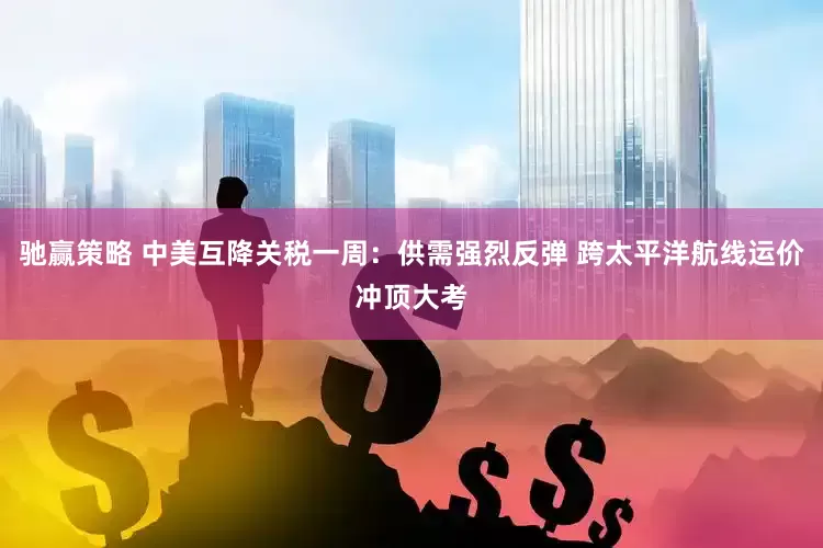 驰赢策略 中美互降关税一周：供需强烈反弹 跨太平洋航线运价冲顶大考