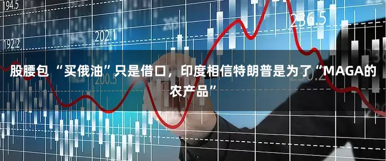 股腰包 “买俄油”只是借口，印度相信特朗普是为了“MAGA的农产品”