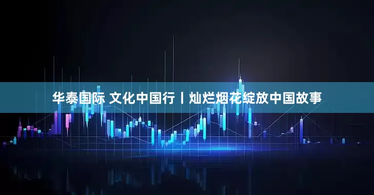 华泰国际 文化中国行丨灿烂烟花绽放中国故事