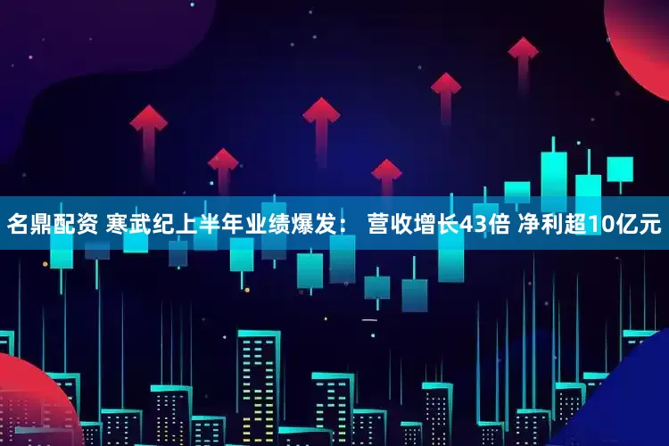 名鼎配资 寒武纪上半年业绩爆发： 营收增长43倍 净利超10亿元