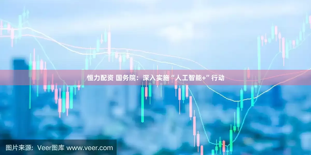 恒力配资 国务院：深入实施“人工智能+”行动