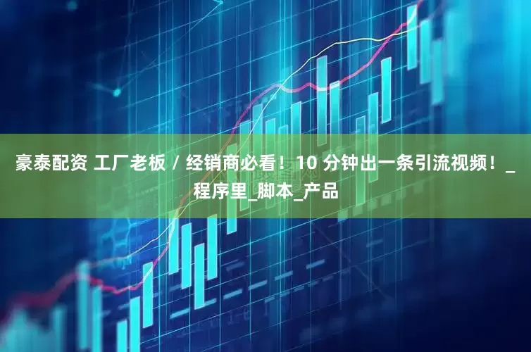 豪泰配资 工厂老板 / 经销商必看！10 分钟出一条引流视频！_程序里_脚本_产品