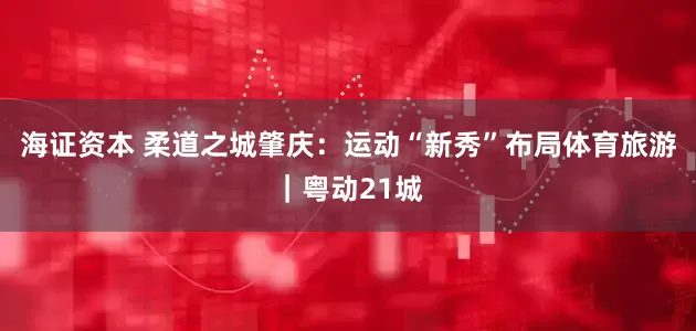 海证资本 柔道之城肇庆：运动“新秀”布局体育旅游｜粤动21城