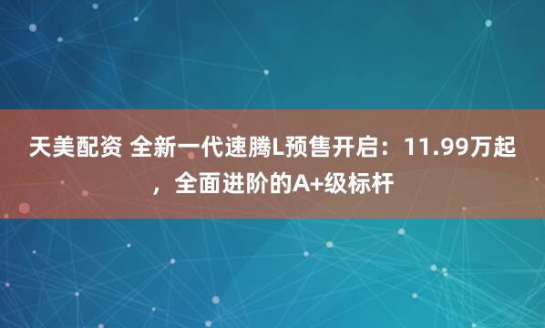 天美配资 全新一代速腾L预售开启：11.99万起，全面进阶的A+级标杆