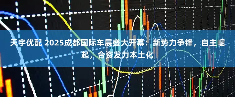 天宇优配 2025成都国际车展盛大开幕：新势力争锋，自主崛起，合资发力本土化