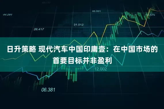 日升策略 现代汽车中国印庸壹：在中国市场的首要目标并非盈利