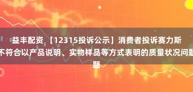 益丰配资 【12315投诉公示】消费者投诉赛力斯不符合以产品说明、实物样品等方式表明的质量状况问题