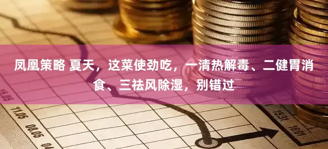 凤凰策略 夏天，这菜使劲吃，一清热解毒、二健胃消食、三祛风除湿，别错过