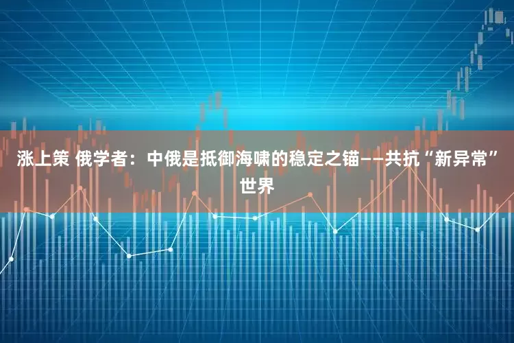 涨上策 俄学者：中俄是抵御海啸的稳定之锚——共抗“新异常”世界